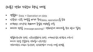 (리뷰) 객체 지향의 핵심 개념
• 캡슐화: Data + Operation on data
• 상속성: 상속 계층을 따라 특성(data, operation)을 공유
• 다형성: 다양한 형태에 동일한 명령을 사용
• 메시지 전달 (message passing): 객체간에 메시지를 주고 받아 실행
캡슐화(추상화 능력), 상속성(분류하는 능력), 다형성(같은 방법으로 다루기)
메시지 전달 (실존하는 객체들이 상호작용)
객체지향은 사람의 추상능력, 인식방법에 가까운 개발 방법론
 