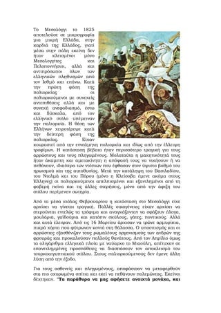 Το Μεσολόγγι το 1825
αποτελούσε σε μικρογραφία
μια μικρή Ελλάδα, στην
καρδιά της Ελλάδος, γιατί
μέσα στην πόλη εκείνη δεν
ήταν κλεισμένοι μόνο
Μεσολογγίτες και
Πελοποννήσιοι, αλλά και
αντιπρόσωποι όλων των
ελληνικών πληθυσμών από
τον Ισθμό και επάνω. Κατά
την πρώτη φάση της
πολιορκίας οι
πολιορκούμενοι με συνεχείς
αντεπιθέσεις αλλά και με
συνεχή ανεφοδιασμό, έστω
και δύσκολα, από τον
ελληνικό στόλο υπέμειναν
την πολιορκία. Η θέση των
Ελλήνων χειροτέρεψε κατά
την δεύτερη φάση της
πολιορκίας. Είχαν
κουραστεί από την εννεάμηνη πολιορκία και ιδίως από την έλλειψη
τροφίμων. Η κατάσταση βέβαια ήταν περισσότερο τραγική για τους
αρρώστους και τους πληγωμένους. Μολαταύτα η μαχητικότητά τους
ήταν άκαμπτη και αμετακίνητη η απόφασή τους να νικήσουν ή να
πεθάνουν, ιδιαίτερα των ντόπιων που έφθασαν στον ύψιστο βαθμό του
ηρωισμού και της αυτοθυσίας. Μετά την κατάληψη του Βασιλαδίου,
του Ντολμά και του Πόρου (μόνο η Κλείσοβα έμενε ακόμα στους
Έλληνες) οι πολιορκούμενοι απελπισμένοι και εξαντλημένοι από τη
φοβερή πείνα και τις άλλες στερήσεις, μόνο από την άφιξη του
στόλου περίμεναν σωτηρία.
Από τα μέσα κιόλας Φεβρουαρίου η κατάσταση στο Μεσολόγγι είχε
αρχίσει να γίνεται τραγική. Πολλές οικογένειες είχαν αρχίσει να
στερούνται εντελώς τα τρόφιμα και αναγκάζονταν να σφάζουν άλογα,
μουλάρια, γαϊδούρια και κατόπιν σκύλους, γάτες, ποντικούς. Αλλά
και αυτά έλειψαν. Από τις 16 Μαρτίου άρχισαν να τρώνε αρμυρίκια,
πικρά χόρτα που φύτρωναν κοντά στη θάλασσα. Ο υποσιτισμός και οι
αρρώστιες εξασθένιζαν τους ρωμαλέους οργανισμούς των ανδρών της
φρουράς και προκαλούσαν πολλούς θανάτους. Από τον Απρίλιο όμως
τα ολιγάριθμα ελληνικά πλοία με ναύαρχο το Μιαούλη, απέτυχαν σε
επανειλημμένες προσπάθειες να διασπάσουν τον αποκλεισμό του
τουρκοαιγυπτιακού στόλου. Στους πολιορκούμενους δεν έμενε άλλη
λύση από την έξοδο.
Για τους ασθενείς και πληγωμένους, αποφάσισαν να μεταφερθούν
στα πιο οχυρωμένα σπίτια και εκεί να πεθάνουν πολεμώντας. Εκείνοι
δέχτηκαν. "Τα παράθυρα να μας αφήσετε ανοιχτά μονάχα, και
 