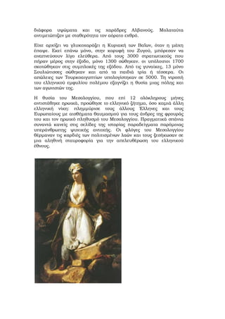 διάφορα υψώματα και τις χαράδρες Αλβανούς. Μολαταύτα
αντιμετώπιζαν με σταθερότητα τον αόρατο εχθρό.
Είχε αρχίζει να γλυκοχαράζει η Κυριακή των Βαΐων, όταν η μάχη
έπαψε. Εκεί επάνω μόνο, στην κορυφή του Ζυγού, μπόρεσαν να
αναπνεύσουν λίγο ελεύθερα. Από τους 3000 στρατιωτικούς που
πήραν μέρος στην έξοδο, μόνο 1300 σώθηκαν. οι υπόλοιποι 1700
σκοτώθηκαν στις συμπλοκές της εξόδου. Από τις γυναίκες, 13 μόνο
Σουλιώτισσες σώθηκαν και από τα παιδιά τρία ή τέσσερα. Οι
απώλειες των Τουρκοαιγυπτίων υπολογίστηκαν σε 5000. Τη ντροπή
του ελληνικού εμφυλίου πολέμου εξαγνίζει η θυσία μιας πόλης και
των αγωνιστών της.
Η θυσία του Μεσολογγίου, που επί 12 ολόκληρους μήνες
αντιστάθηκε ηρωικά, προώθησε το ελληνικό ζήτημα, όσο καμιά άλλη
ελληνική νίκη: πλημμύρισε τους άλλους Έλληνες και τους
Ευρωπαίους με αισθήματα θαυμασμού για τους άνδρες της φρουράς
του και τον ηρωικό πληθυσμό του Μεσολογγίου. Πραγματικά σπάνια
συναντά κανείς στις σελίδες της ιστορίας παραδείγματα παρόμοιας
υπεράνθρωπης ψυχικής αντοχής. Οι φλόγες του Μεσολογγίου
θέρμαναν τις καρδιές των πολιτισμένων λαών και τους ξεσήκωσαν σε
μια αληθινή σταυροφορία για την απελευθέρωση του ελληνικού
έθνους.
 
