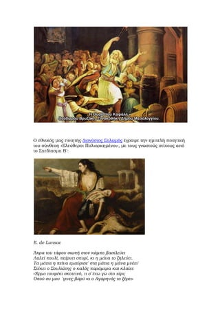 Ο εθνικός μας ποιητής Διονύσιος Σολωμός έγραψε την ημιτελή ποιητική
του σύνθεση «Ελεύθεροι Πολιορκημένοι», με τους γνωστούς στίχους από
το Σχεδίασμα Β':
E. de Lunsac
Άκρα του τάφου σιωπή στον κάμπο βασιλεύει
Λαλεί πουλί, παίρνει σπυρί, κι η μάνα το ζηλεύει.
Τα μάτια η πείνα εμαύρισε' στα μάτια η μάνα μνέει'
Στέκει ο Σουλιώτης ο καλός παράμερα και κλαίει:
«Έρμο τουφέκι σκοτεινό, τι σ΄έχω γω στο χέρι;
Οπού συ μου ΄γινες βαρύ κι ο Αγαρηνός το ξέρει»
 