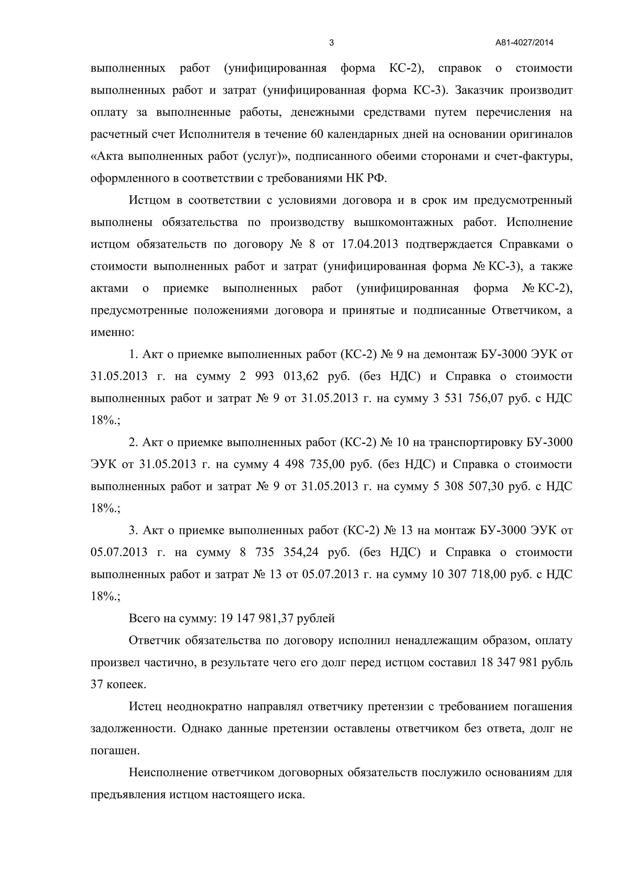 А81-4027/20143
выполненных работ (унифицированная форма КС-2), справок о стоимости
выполненных работ и затрат (унифицированная форма КС-3). Заказчик производит
оплату за выполненные работы, денежными средствами путем перечисления на
расчетный счет Исполнителя в течение 60 календарных дней на основании оригиналов
«Акта выполненных работ (услуг)», подписанного обеими сторонами и счет-фактуры,
оформленного в соответствии с требованиями НК РФ.
Истцом в соответствии с условиями договора и в срок им предусмотренный
выполнены обязательства по производству вышкомонтажных работ. Исполнение
истцом обязательств по договору № 8 от 17.04.2013 подтверждается Справками о
стоимости выполненных работ и затрат (унифицированная форма № КС-3), а также
актами о приемке выполненных работ (унифицированная форма № КС-2),
предусмотренные положениями договора и принятые и подписанные Ответчиком, а
именно:
1. Акт о приемке выполненных работ (КС-2) № 9 на демонтаж БУ-3000 ЭУК от
31.05.2013 г. на сумму 2 993 013,62 руб. (без НДС) и Справка о стоимости
выполненных работ и затрат № 9 от 31.05.2013 г. на сумму 3 531 756,07 руб. с НДС
18%.;
2. Акт о приемке выполненных работ (КС-2) № 10 на транспортировку БУ-3000
ЭУК от 31.05.2013 г. на сумму 4 498 735,00 руб. (без НДС) и Справка о стоимости
выполненных работ и затрат № 9 от 31.05.2013 г. на сумму 5 308 507,30 руб. с НДС
18%.;
3. Акт о приемке выполненных работ (КС-2) № 13 на монтаж БУ-3000 ЭУК от
05.07.2013 г. на сумму 8 735 354,24 руб. (без НДС) и Справка о стоимости
выполненных работ и затрат № 13 от 05.07.2013 г. на сумму 10 307 718,00 руб. с НДС
18%.;
Всего на сумму: 19 147 981,37 рублей
Ответчик обязательства по договору исполнил ненадлежащим образом, оплату
произвел частично, в результате чего его долг перед истцом составил 18 347 981 рубль
37 копеек.
Истец неоднократно направлял ответчику претензии с требованием погашения
задолженности. Однако данные претензии оставлены ответчиком без ответа, долг не
погашен.
Неисполнение ответчиком договорных обязательств послужило основаниям для
предъявления истцом настоящего иска.
 