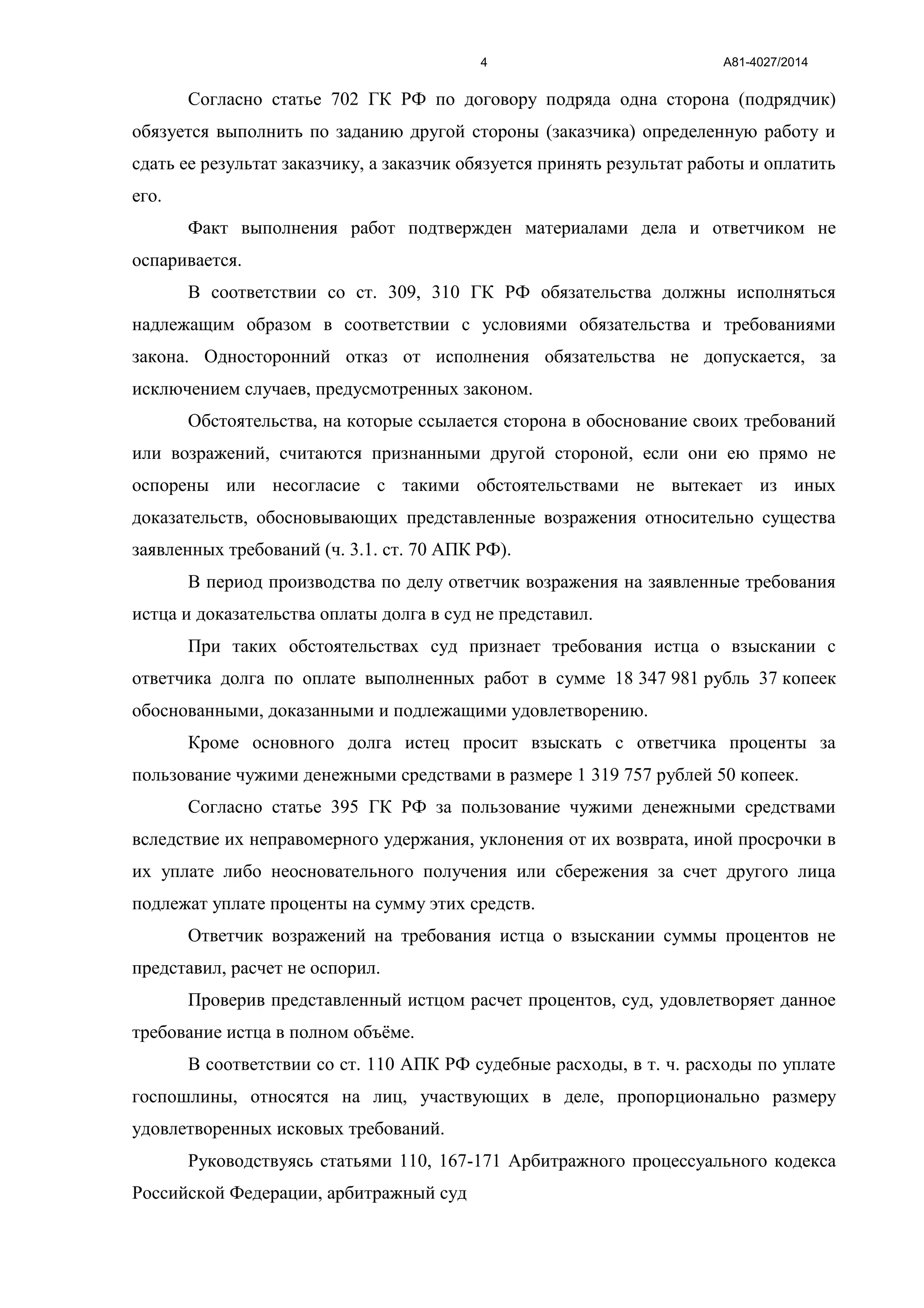 А81-4027/20144
Согласно статье 702 ГК РФ по договору подряда одна сторона (подрядчик)
обязуется выполнить по заданию другой стороны (заказчика) определенную работу и
сдать ее результат заказчику, а заказчик обязуется принять результат работы и оплатить
его.
Факт выполнения работ подтвержден материалами дела и ответчиком не
оспаривается.
В соответствии со ст. 309, 310 ГК РФ обязательства должны исполняться
надлежащим образом в соответствии с условиями обязательства и требованиями
закона. Односторонний отказ от исполнения обязательства не допускается, за
исключением случаев, предусмотренных законом.
Обстоятельства, на которые ссылается сторона в обоснование своих требований
или возражений, считаются признанными другой стороной, если они ею прямо не
оспорены или несогласие с такими обстоятельствами не вытекает из иных
доказательств, обосновывающих представленные возражения относительно существа
заявленных требований (ч. 3.1. ст. 70 АПК РФ).
В период производства по делу ответчик возражения на заявленные требования
истца и доказательства оплаты долга в суд не представил.
При таких обстоятельствах суд признает требования истца о взыскании с
ответчика долга по оплате выполненных работ в сумме 18 347 981 рубль 37 копеек
обоснованными, доказанными и подлежащими удовлетворению.
Кроме основного долга истец просит взыскать с ответчика проценты за
пользование чужими денежными средствами в размере 1 319 757 рублей 50 копеек.
Согласно статье 395 ГК РФ за пользование чужими денежными средствами
вследствие их неправомерного удержания, уклонения от их возврата, иной просрочки в
их уплате либо неосновательного получения или сбережения за счет другого лица
подлежат уплате проценты на сумму этих средств.
Ответчик возражений на требования истца о взыскании суммы процентов не
представил, расчет не оспорил.
Проверив представленный истцом расчет процентов, суд, удовлетворяет данное
требование истца в полном объёме.
В соответствии со ст. 110 АПК РФ судебные расходы, в т. ч. расходы по уплате
госпошлины, относятся на лиц, участвующих в деле, пропорционально размеру
удовлетворенных исковых требований.
Руководствуясь статьями 110, 167-171 Арбитражного процессуального кодекса
Российской Федерации, арбитражный суд
 