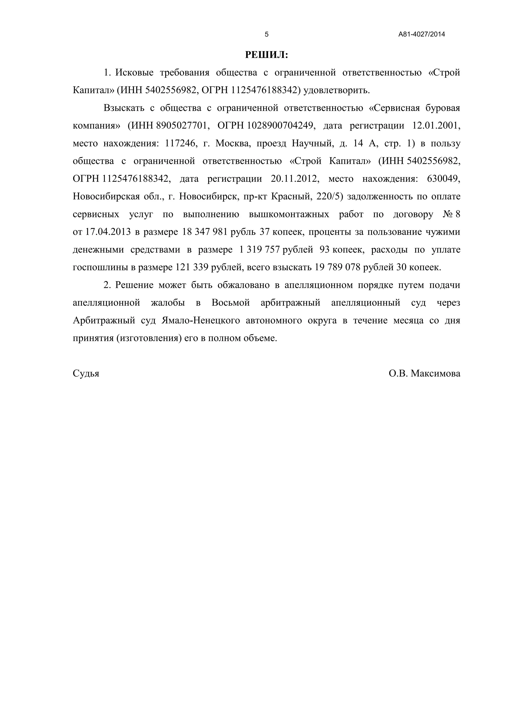 А81-4027/20145
РЕШИЛ:
1. Исковые требования общества с ограниченной ответственностью «Строй
Капитал» (ИНН 5402556982, ОГРН 1125476188342) удовлетворить.
Взыскать с общества с ограниченной ответственностью «Сервисная буровая
компания» (ИНН 8905027701, ОГРН 1028900704249, дата регистрации 12.01.2001,
место нахождения: 117246, г. Москва, проезд Научный, д. 14 А, стр. 1) в пользу
общества с ограниченной ответственностью «Строй Капитал» (ИНН 5402556982,
ОГРН 1125476188342, дата регистрации 20.11.2012, место нахождения: 630049,
Новосибирская обл., г. Новосибирск, пр-кт Красный, 220/5) задолженность по оплате
сервисных услуг по выполнению вышкомонтажных работ по договору № 8
от 17.04.2013 в размере 18 347 981 рубль 37 копеек, проценты за пользование чужими
денежными средствами в размере 1 319 757 рублей 93 копеек, расходы по уплате
госпошлины в размере 121 339 рублей, всего взыскать 19 789 078 рублей 30 копеек.
2. Решение может быть обжаловано в апелляционном порядке путем подачи
апелляционной жалобы в Восьмой арбитражный апелляционный суд через
Арбитражный суд Ямало-Ненецкого автономного округа в течение месяца со дня
принятия (изготовления) его в полном объеме.
Судья О.В. Максимова
 