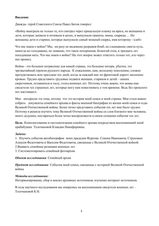 3
Введение
Дважды герой Советского Союза Павел Батов говорил:
«Войну выиграли не только те, кто смотрел через прицельную планку на врага, но женщины и
дети, которые дневали и ночевали в цехах, и выпускали гранаты, мины, снаряды.… Но
женщины дети и старики, которые выпускали самый мощный снаряд, имя которому - хлеб»
Что мы знаем о войне? Мы, ни разу не видевшие разрывов бомб, не слышавшие свиста пуль,
никогда не голодавшие, не знавшие, что такое похоронная, безногий отец, в тридцать лет
поседевшая мать. Что мы знаем о войне? На этот вопрос может ответить только тот, кто через
нее прошел.
Война - это большое потрясение для нашей страны, это большие потери, убытки, это
чрезвычайный героизм русского народа. К сожалению, нам, молодому поколению, сложно
прочувствовать всю трагедию тех дней, когда за каждый шаг по фронтовой дороге заплачено
кровью. Трудно представить трудовые подвиги женщин, стариков и детей – наших
сверстников, оставшихся в тылу, голод военных лет. Поэтому очень важно, что живы еще
свидетели тех страшных лет, которые могу нам повествовать о том времени. Ведь без прошлого
нет настоящего.
Мне интересна эта тема, потому что это история моей семьи и моей страны. Мне стало важно
собрать документы семейного архива и факты военной биографии из жизни моей семьи в годы
Великой Отечественной войны. Более четко представить события тех лет мне было трудно.
Поэтому я решила изучить тему Великой Отечественной войны со слов близкого мне человека,
моего дедушки, постараться более четко воспроизвести в своем сознании события тех лет.
Цель: Комплектование и систематизация семейного архива посредством воспоминаний моей
прабабушки Толочановой Клавдии Никифоровны.
Задачи:
1. Изучить события автобиографии моих прадедов Фурсова Семена Ивановича, Струковых
Алексея Федотовича и Василия Федотовича, связанные с Великой Отечественной войной.
2.Выявить семейные реликвии военных лет.
3. Систематизировать семейный фотоархив.
Объект исследования: Семейный архив
Предмет исследования: События моей семьи, связанные с историей Великой Отечественной
войны
Методы исследования:
Интервьюирование, сбор и анализ архивных источников, изучение интернет источников.
В ходе научного исследования мы опирались на воспоминания свидетеля военных лет –
Толочановой К.Н.
 