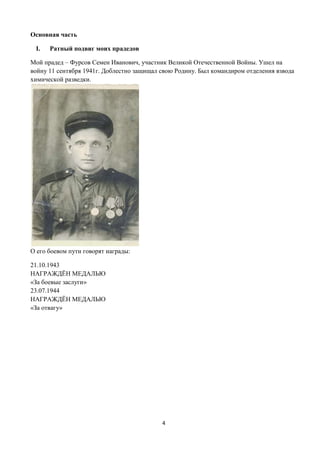 4
Основная часть
I. Ратный подвиг моих прадедов
Мой прадед – Фурсов Семен Иванович, участник Великой Отечественной Войны. Ушел на
войну 11 сентября 1941г. Доблестно защищал свою Родину. Был командиром отделения взвода
химической разведки.
О его боевом пути говорят награды:
21.10.1943
НАГРАЖДЁН МЕДАЛЬЮ
«За боевые заслуги»
23.07.1944
НАГРАЖДЁН МЕДАЛЬЮ
«За отвагу»
 