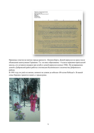 5
Принимал участие во взятии города крепости - Кенингсберга. Домой вернулся не сразу после
объявления капитуляции Германии. Т.к. он имел образование - 4 класса церковно-приходской
школы, его оставили писарем при штабе и домой вернулся осенью 1946г. По возвращению
домой в Добровский район работал счетоводом Калининского лесничества Добровского
района.
В 1995 году он ушёл из жизни, немного не дожив до юбилея «50-летия Победы!». В нашей
семье бережно хранится память о прадедушке.
 