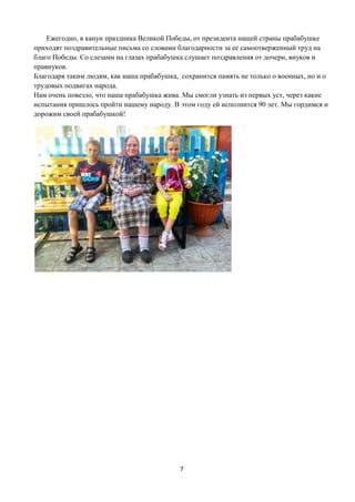 7
Ежегодно, в канун праздника Великой Победы, от президента нашей страны прабабушке
приходят поздравительные письма со словами благодарности за ее самоотверженный труд на
благо Победы. Со слезами на глазах прабабушка слушает поздравления от дочери, внуков и
правнуков.
Благодаря таким людям, как наша прабабушка, сохранится память не только о военных, но и о
трудовых подвигах народа.
Нам очень повезло, что наша прабабушка жива. Мы смогли узнать из первых уст, через какие
испытания пришлось пройти нашему народу. В этом году ей исполнится 90 лет. Мы гордимся и
дорожим своей прабабушкой!
 