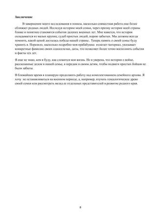 8
Заключение
В завершении моего исследования я поняла, насколько совместная работа еще более
сближает родных людей. Исследуя историю моей семьи, через призму истории моей страны
ближе и понятнее становятся события далеких военных лет. Мне кажется, что история
складывается из малых крупиц, судеб простых людей, порою забытых. Мы должны всегда
помнить, какой ценой досталась победа нашей страны.. Теперь память о своей семье буду
хранить я. Поразило, насколько подробно моя прабабушка излагает материал, указывает
конкретные фамилии своих односельчан, даты, что позволяет более точно восполнить события
и факты тех лет.
Я еще не знаю, кем я буду, как сложится моя жизнь. Но я уверена, что истории о войне,
рассказанные дедом в нашей семье, я передам и своим детям, чтобы подвиги простых бойцов не
были забыты.
В ближайшее время я планирую продолжить работу над комплектованием семейного архива. Я
хочу не останавливаться на военном периоде, а, например, изучать генеалогическое древо
своей семьи или рассмотреть вклад ее отдельных представителей в развитие родного края.
 