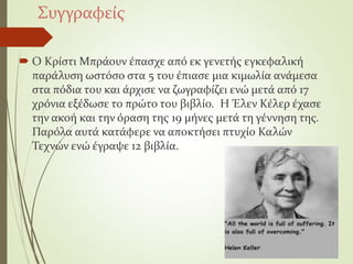 Συγγραφείς
 Ο Κρίστι Μπράουν έπασχε από εκ γενετής εγκεφαλική
παράλυση ωστόσο στα 5 του έπιασε μια κιμωλία ανάμεσα
στα πόδια του και άρχισε να ζωγραφίζει ενώ μετά από 17
χρόνια εξέδωσε το πρώτο του βιβλίο. Η Έλεν Κέλερ έχασε
την ακοή και την όραση της 19 μήνες μετά τη γέννηση της.
Παρόλα αυτά κατάφερε να αποκτήσει πτυχίο Καλών
Τεχνών ενώ έγραψε 12 βιβλία.
 