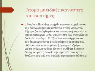Άτομα με ειδικές ικανότητες
και επιστήμες
 ο Stephen Hawking εισήχθη στο νοσοκομείο όπου
του διαγνώσθηκε μία ασθένεια στους νευρώνες.
Σήμερα ζει καθηλωμένος σε αναπηρική καρέκλα η
οποία λειτουργεί μέσω υπολογιστή ενώ συνεχίζει να
δουλεύει απτόητα. Ο Τζον Νας στον άρχισαν να
του δημιουργούνται ψευδαισθήσεις οι οποίες τον
οδήγησαν σε εγκλεισμό σε ψυχιατρικά ιδρύματα
για τα επόμενα χρόνια. Επίσης, ο Albert Einstein
διάσημος για τη θεωρία της σχετικότητας ήταν
δυσλεκτικός ενώ στο σχολείο είχε κακές επιδόσεις.
 
