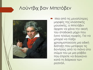 Λούντβιχ βαν Μπετόβεν
 Μια από τις μεγαλύτερες
μορφές της κλασσικής
μουσικής, ο Μπετόβεν
άρχισε να χάνει την ακοή
του σταδιακά μέχρι που
έγινε τελείως κωφός. Για να
μπορεί να παίξει
χρησιμοποιούσε μια ειδική
διάταξη που μετέφερε τις
δονήσεις από το πιάνο στο
σώμα του με μια ράβδο
που έπρεπε να δαγκώνει
κατά τη διάρκεια των
ρεσιτάλ.
 
