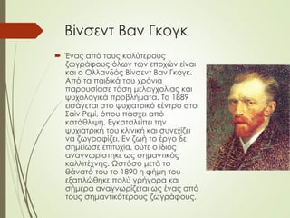 Βίνσεντ Βαν Γκογκ
 Ένας από τους καλύτερους
ζωγράφους όλων των εποχών είναι
και ο Ολλανδός Βίνσεντ Βαν Γκογκ.
Από τα παιδικά του χρόνια
παρουσίασε τάση μελαγχολίας και
ψυχολογικά προβλήματα. Το 1889
εισάγεται στο ψυχιατρικό κέντρο στο
Σαίν Ρεμί, όπου πάσχει από
κατάθλιψη. Εγκαταλείπει την
ψυχιατρική του κλινική και συνεχίζει
να ζωγραφίζει. Εν ζωή το έργο δε
σημείωσε επιτυχία, ούτε ο ίδιος
αναγνωρίστηκε ως σημαντικός
καλλιτέχνης. Ωστόσο μετά το
θάνατό του το 1890 η φήμη του
εξαπλώθηκε πολύ γρήγορα και
σήμερα αναγνωρίζεται ως ένας από
τους σημαντικότερους ζωγράφους.
 