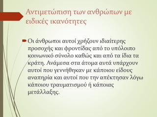 Αντιμετώπιση των ανθρώπων με
ειδικές ικανότητες
Οι άνθρωποι αυτοί χρήζουν ιδιαίτερης
προσοχής και φροντίδας από το υπόλοιπο
κοινωνικό σύνολο καθώς και από τα ίδια τα
κράτη. Ανάμεσα στα άτομα αυτά υπάρχουν
αυτοί που γεννήθηκαν με κάποιου είδους
αναπηρία και αυτοί που την απέκτησαν λόγω
κάποιου τραυματισμού ή κάποιας
μετάλλαξης.
 