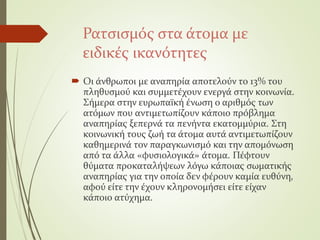 Ρατσισμός στα άτομα με
ειδικές ικανότητες
 Οι άνθρωποι με αναπηρία αποτελούν το 13% του
πληθυσμού και συμμετέχουν ενεργά στην κοινωνία.
Σήμερα στην ευρωπαϊκή ένωση ο αριθμός των
ατόμων που αντιμετωπίζουν κάποιο πρόβλημα
αναπηρίας ξεπερνά τα πενήντα εκατομμύρια. Στη
κοινωνική τους ζωή τα άτομα αυτά αντιμετωπίζουν
καθημερινά τον παραγκωνισμό και την απομόνωση
από τα άλλα «φυσιολογικά» άτομα. Πέφτουν
θύματα προκαταλήψεων λόγω κάποιας σωματικής
αναπηρίας για την οποία δεν φέρουν καμία ευθύνη,
αφού είτε την έχουν κληρονομήσει είτε είχαν
κάποιο ατύχημα.
 