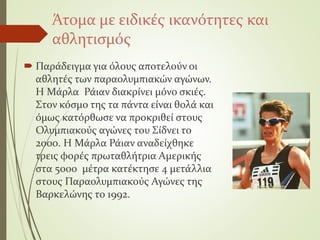Άτομα με ειδικές ικανότητες και
αθλητισμός
 Παράδειγμα για όλους αποτελούν οι
αθλητές των παραολυμπιακών αγώνων.
Η Μάρλα Ράιαν διακρίνει μόνο σκιές.
Στον κόσμο της τα πάντα είναι θολά και
όμως κατόρθωσε να προκριθεί στους
Ολυμπιακούς αγώνες του Σίδνει το
2000. Η Μάρλα Ράιαν αναδείχθηκε
τρεις φορές πρωταθλήτρια Αμερικής
στα 5000 μέτρα κατέκτησε 4 μετάλλια
στους Παραολυμπιακούς Αγώνες της
Βαρκελώνης το 1992.
 