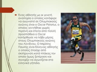  Ένας αθλητής με εκ γενετή
αναπηρία ο οποίος κατάφερε
να αγωνιστεί σε Ολυμπιακούς
αγώνες είναι ο Oscar Pistorius, ο
οποίος γεννήθηκε χωρίς
περόνη και έπειτα από πολλή
προσπάθεια ο Oscar
κατόρθωσε να λάβει μέρος
στους Ολυμπιακούς αγώνες
του Λονδίνου. Ο Μιχάλης
Παυλής είναι Έλληνας αθλητής
ο οποίος έπασχε από
σκλήρυνση κατά πλάκας την
οποία όμως ξεπέρασε και
συνεχίζει να αγωνίζεται στα
ελληνικά γήπεδα.
 