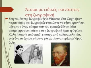 Άτομα με ειδικές ικανότητες
στη ζωγραφική
Στη τομέα της ζωγραφικής ο Vincent Van Gogh ήταν
παρανοϊκός και ζωγράφιζε έτσι ώστε να εξισορροπήσει
μέσα του έναν κόσμο που του έμοιαζε ξένος. Μία
ακόμη προσωπικότητα στη ζωγραφική ήταν η Φρίντα
Κάλο η οποία από παιδί έπασχε από πολιομυελίτιδα,
ενώ ένα ατύχημα σήμανε για αυτή αναπηρία εφ’ όρου
ζωής.
 