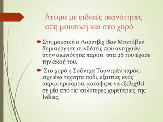 Άτομα με ειδικές ικανότητες
στη μουσική και στο χορό
Στη μουσική ο Λούντβιχ Βαν Μπετόβεν
δημιούργησε συνθέσεις που αντηχούν
στην αιωνιότητα παρότι στα 28 του έχασε
την ακοή του.
 Στο χορό η Σούντχα Τσαντράν παρότι
είχε ένα τεχνητό πόδι, εξαιτίας ενός
ακρωτηριασμού, κατάφερε να εξελιχθεί
σε μία από τις καλύτερες χορεύτριες της
Ινδίας.
 