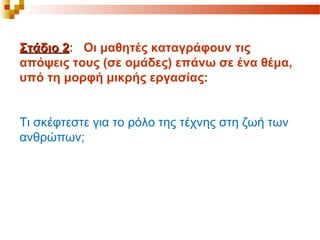 Στάδιο 2Στάδιο 2: Οι μαθητές καταγράφουν τις
απόψεις τους (σε ομάδες) επάνω σε ένα θέμα,
υπό τη μορφή μικρής εργασίας:
Τι σκέφτεστε για το ρόλο της τέχνης στη ζωή των
ανθρώπων;
 
