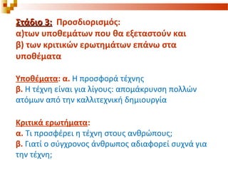 Στάδιο 3:Στάδιο 3: Προσδιορισμός:
α)των υποθεμάτων που θα εξεταστούν και
β) των κριτικών ερωτημάτων επάνω στα
υποθέματα
Υποθέματα: α. Η προσφορά τέχνης
β. Η τέχνη είναι για λίγους: απομάκρυνση πολλών
ατόμων από την καλλιτεχνική δημιουργία
Κριτικά ερωτήματα:
α. Τι προσφέρει η τέχνη στους ανθρώπους;
β. Γιατί ο σύγχρονος άνθρωπος αδιαφορεί συχνά για
την τέχνη;
 