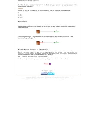 a é a aceleração adquirida (em m/s²).
A unidade de força, no sistema internacional, é o N (Newton), que equivale a kg m/s² (quilograma metro
por segundo ao quadrado).
Exemplo:
Quando um força de 12N é aplicada em um corpo de 2kg, qual é a aceleração adquirida por ele?
F=ma
12=2a
a=6m/s²
Força de Tração
Dado um sistema onde um corpo é puxado por um fio ideal, ou seja, que seja inextensível, flexível e tem
massa desprezível.
Podemos considerar que a força é aplicada no fio, que por sua vez, aplica uma força no corpo, a qual
chamamos Força de Tração .
3ª Lei de Newton - Princípio da Ação e Reação
Quando uma pessoa empurra um caixa com um força F, podemos dizer que esta é uma força de ação. mas
conforme a 3ª lei de Newton, sempre que isso ocorre, há uma outra força com módulo e direção iguais, e
sentido oposto a força de ação, esta é chamada força de reação.
Esta é o princípio da ação e reação, cujo enunciado é:
"As forças atuam sempre em pares, para toda força de ação, existe uma força de reação."
Curta nossa página
nas redes sociais!
Sobre nós | Política de privacidade | Contrato do Usuário | Anuncie | Fale conosco
Copyright © 2008-2014 Só Física. Todos os direitos reservados. Desenvolvido por Grupo Virtuous.
 