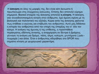 Η άσκηση σε όλες τις μορφές της, δεν είναι κάτι άγνωστο ή
πρωτόγνωρο στις σύγχρονες κοινωνίες. Επίσης δεν αποτελεί εύρημα
σημερινό. Βασικό στοιχείο της άσκησης αποτελεί η κίνηση. Η άσκηση,
σαν συνειδητοποιημένη κίνηση στον άνθρωπο, έχει άμεση σχέση με τη
βιολογική και πολιτιστική του εξέλιξη. Κύρια αιτία της άσκησης φαίνεται
πως στάθηκε ο αγώνας για επιβίωση του ανθρώπου. Αυτό μας διδάσκει
η ιστορία του ανθρώπου από την εποχή της ύπαρξης του σ΄ όλο τον
κόσμο. Η ανάγκη της άμυνας ή της επίθεσης, η προσπάθεια
περάσματος υδάτινης έκτασης, η αναρρίχηση σε δέντρα ή βράχους
γέννησε τη ανάγκη για δρόμο, πάλη, άλμα, κολύμπι, χτυπήματα ( judo -
πυγμαχία ) και άλλα. Έτσι ο άνθρωπος οδηγήθηκε στο SPOR που
σημαίνει κίνηση με ψυχαγωγικό χαρακτήρα.
 