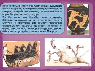 Κατά τη Μινωική εποχή στη Κρήτη έχουμε αγωνίσματα
όπως η πυγμαχία, η πάλη (παγκράτιο), η οπλομαχία, το
κολύμπι, οι ακροβατικές ασκήσεις, τα ταυροκαθάψια, οι
αρματοδρομίες, το κυνήγι, οι χοροί.
Την ίδια εποχή, στις Κυκλάδες, από τοιχογραφίες
βλέπουμε να ασχολούνται με τη πυγμαχία, ενώ στις
Μυκήνες, οι ανασκαφές μας έδωσαν περισσότερα
στοιχεία για τον αθλητισμό της εποχής. Το κυνήγι, οι
ακροβατικές ασκήσεις, το κολύμπι, οι αρματοδρομίες και
άλλα ήταν τα αγαπημένα αγωνίσματα των Μυκηνών.
 