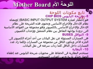 ‫اللوحة‬ ‫مكونات‬ ‫تابع‬
‫ال م‬
‫الم‬ ‫اللوحة‬‫الم‬ ‫اللوحة‬Mother BoardMother Board
8‫البايوس‬ ‫شريحة‬ -CHIP BIOS
‫لعبارة‬ ‫إختصار‬ ‫هو‬BASIC INPUT OUTPUT SYSTEM(‫(ومعناه‬
‫نظا م‬ ‫على‬ ‫الشريحة‬ ‫هذه‬ ‫وتحتوى‬ ‫الساسى‬ ‫والخراج‬ ‫الدخال‬ ‫نظا م‬
‫الساسية‬ ‫القواعد‬ ‫من‬ ‫مجموعة‬ ‫وهو‬ ‫بالكمبيوتر‬ ‫الساسى‬ ‫والخراج‬ ‫الدخال‬
.‫الكمبيوتر‬ ‫ووحدات‬ ‫التشغيل‬ ‫نظا م‬ ‫بين‬ ‫التفاعل‬ ‫بواجهة‬ ‫تزودنا‬ ‫التى‬
9‫النواقل‬ -BUSES
‫إلى‬ ‫الكمبيوتر‬ ‫أجزاء‬ ‫أحد‬ ‫من‬ ‫البيانات‬ ‫نقل‬ ‫عن‬ ‫المسئولة‬ ‫المسارات‬ ‫هى‬
‫عدد‬ ‫زاد‬ ‫وكلما‬ ‫المسارات‬ ‫من‬ ‫مجموعة‬ ‫من‬ ‫الناقل‬ ‫ويتكون‬ ‫الخر‬ ‫الجزء‬
.‫البيانات‬ ‫نقل‬ ‫فى‬ ‫سرعته‬ ‫زدات‬ ‫كلما‬ ‫الناقل‬ ‫داخل‬ ‫المسارات‬
10‫البطاية‬ -
‫إطفاء‬ ‫عند‬ ‫البايوس‬ ‫شريحة‬ ‫محتويات‬ ‫على‬ ‫الحفاظ‬ ‫فى‬ ‫البطارية‬ ‫تستخد م‬
.‫المستخد م‬ ‫إعدادت‬ ‫وزمن‬ ‫تاريخ‬ ‫وتذكر‬ ‫الجهاز‬
 