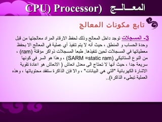 ‫المعالج‬ ‫مكونات‬ ‫تابع‬
‫المعـــالــج‬‫المعـــالــج‬))CPU) ProcessorCPU) Processor
3-‫المسجل ت‬‫قبل‬ ‫من‬ ‫معالجتها‬ ‫المراد‬ ‫الرقام‬ ‫لحفظ‬ ‫وذلك‬ ‫المعالج‬ ‫داخل‬ ‫توجد‬
‫بحفظ‬ ‫ال‬ ‫المعالج‬ ‫في‬ ‫عملية‬ ‫أي‬ ‫تنفيذ‬ ‫يتم‬ ‫ل‬ ‫أنه‬ ‫حيث‬ ، ‫المنطق‬ ‫و‬ ‫الحساب‬ ‫وحدة‬
‫مؤقتة‬ ‫ذواكر‬ ‫المسجلت‬ ‫طبعا‬ .‫تنفيذها‬ ‫لحين‬ ‫المسجلت‬ ‫في‬ ‫معطياتها‬)ram(،
‫الستاتيكي‬ ‫النوع‬ ‫من‬)SARM =static ram(‫كونها‬ ‫في‬ ‫السر‬ ‫هو‬ ‫وهذا‬ ،
‫تقوية‬ ‫اعادة‬ ‫هو‬ ‫النعاش‬ ) ‫انعاش‬ ‫معدل‬ ‫الى‬ ‫تحتاج‬ ‫ل‬ ‫أنها‬ ‫حيث‬ ، ‫جدا‬ ‫سريعة‬
‫وهذه‬ ، ‫محتوياتها‬ ‫ستفقد‬ ‫الذاكرة‬ ‫فإن‬ ‫وال‬ ، ‫البيانات‬ ‫هي‬ ‫التي‬ ‫الكهربائية‬ ‫الاشارة‬
‫الذاكرة‬ ‫تبطىء‬ ‫العملية‬(..
 