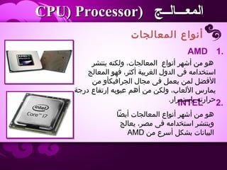 ‫المعالجات‬ ‫أنواع‬
‫المعـــالــج‬‫المعـــالــج‬))CPU) ProcessorCPU) Processor
2.INTEL
‫ينتشر‬ ‫اولكنه‬ ،‫المعالجات‬ ‫أنواع‬ ‫أشهر‬ ‫من‬ ‫هو‬
‫المعالج‬ ‫فهو‬ ،‫أكثر‬ ‫الغربية‬ ‫الداول‬ ‫فى‬ ‫استخدامه‬
‫من‬ ‫الجرافيكأاو‬ ‫مجال‬ ‫فى‬ ‫يعمل‬ ‫لمن‬ ‫الفضل‬
‫درجة‬ ‫إرتفاع‬ ‫عيوبه‬ ‫أهم‬ ‫من‬ ‫اولكن‬ ،‫اللعاب‬ ‫يمارس‬
.‫بإستمرار‬ ‫حرارته‬
1.AMD
‫أيضا‬ ‫المعالجات‬ ‫أنواع‬ ‫أشهر‬ ‫من‬ ‫هو‬
‫يعالج‬ ،‫مصر‬ ‫فى‬ ‫استخدامه‬ ‫اوينتشر‬
‫من‬ ‫أسرع‬ ‫بشكل‬ ‫البيانات‬AMD
 