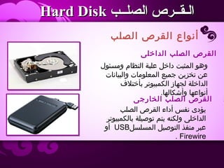 ‫الصلب‬ ‫القرص‬ ‫أنواع‬
‫الصلــب‬ ‫الـقــرص‬‫الصلــب‬ ‫الـقــرص‬Hard DiskHard Disk
‫الداخلى‬ ‫الصلب‬ ‫القرص‬
‫ومسئول‬ ‫النظام‬ ‫علبة‬ ‫داخل‬ ‫المثبت‬ ‫وهو‬
‫والبيانات‬ ‫المعلومات‬ ‫جميع‬ ‫تخزين‬ ‫عن‬
‫بأختل ف‬ ‫الكمبيوتر‬ ‫لجهاز‬ ‫الداخلة‬
.‫وأشكالها‬ ‫أنواعها‬
2‫الخارجى‬ ‫الصلب‬ ‫القرص‬
‫الصلب‬ ‫القرص‬ ‫أداء‬ ‫نفس‬ ‫يؤدى‬
‫بالكمبيوتر‬ ‫توصيلة‬ ‫يتم‬ ‫ولكنه‬ ‫الداخلى‬
‫المسلسل‬ ‫التوصيل‬ ‫منفذ‬ ‫عبر‬USB‫أو‬
Firewire.
 