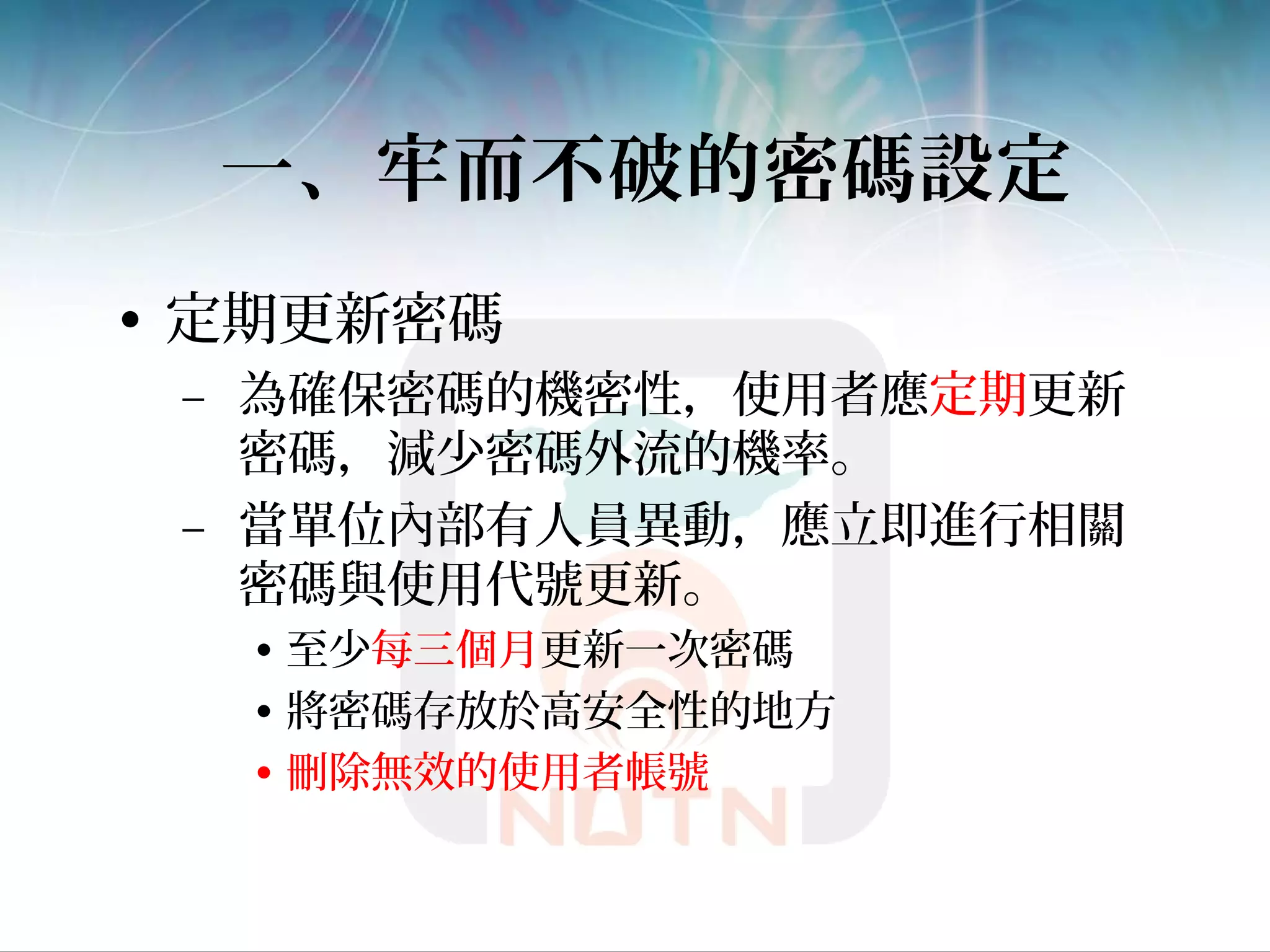 一、牢而不破的密碼設定
• 定期更新密碼
– 為確保密碼的機密性，使用者應定期更新
密碼，減少密碼外流的機率。
– 當單位內部有人員異動，應立即進行相關
密碼與使用代號更新。
• 至少每三個月更新一次密碼
• 將密碼存放於高安全性的地方
• 刪除無效的使用者帳號
 