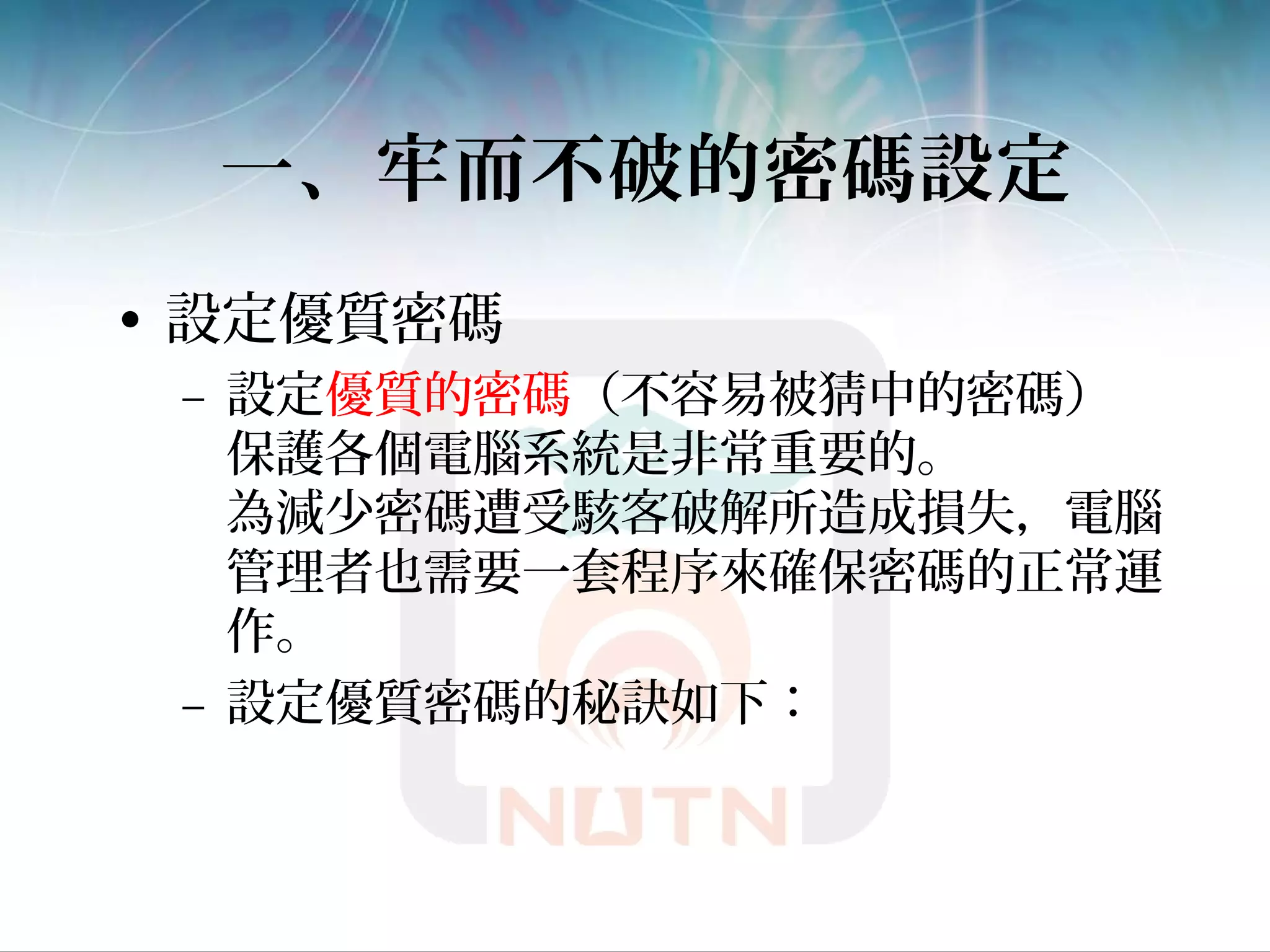 一、牢而不破的密碼設定
• 設定優質密碼
– 設定優質的密碼（不容易被猜中的密碼）
保護各個電腦系統是非常重要的。
為減少密碼遭受駭客破解所造成損失，電腦
管理者也需要一套程序來確保密碼的正常運
作。
– 設定優質密碼的秘訣如下：
 