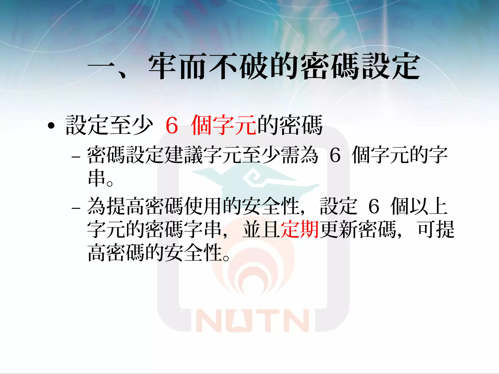 一、牢而不破的密碼設定
• 設定至少 6 個字元的密碼
– 密碼設定建議字元至少需為 6 個字元的字
串。
– 為提高密碼使用的安全性，設定 6 個以上
字元的密碼字串，並且定期更新密碼，可提
高密碼的安全性。
 