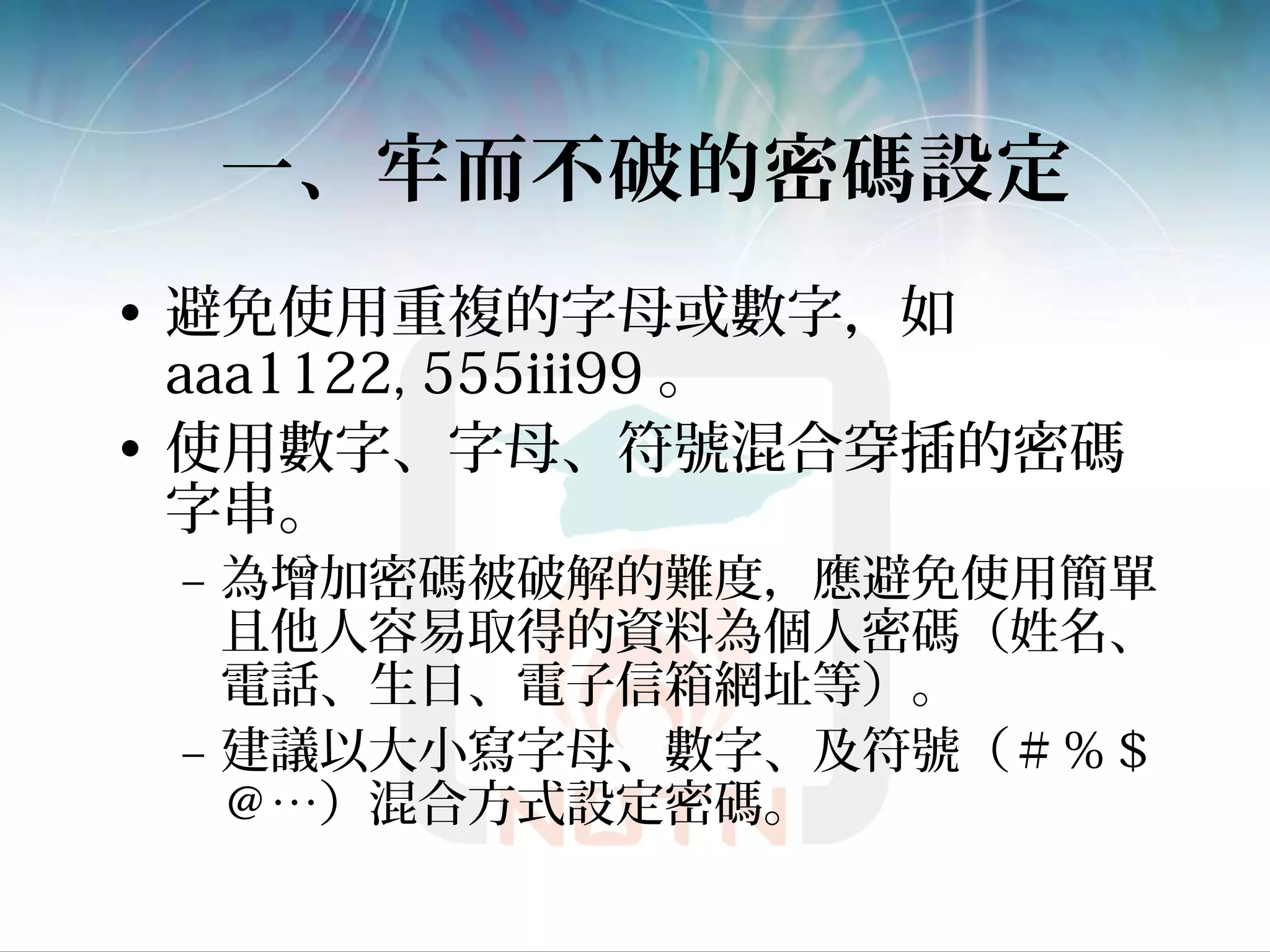 一、牢而不破的密碼設定
• 避免使用重複的字母或數字，如
aaa1122, 555iii99 。
• 使用數字、字母、符號混合穿插的密碼
字串。
– 為增加密碼被破解的難度，應避免使用簡單
且他人容易取得的資料為個人密碼（姓名、
電話、生日、電子信箱網址等）。
– 建議以大小寫字母、數字、及符號（＃％＄
＠…）混合方式設定密碼。
 