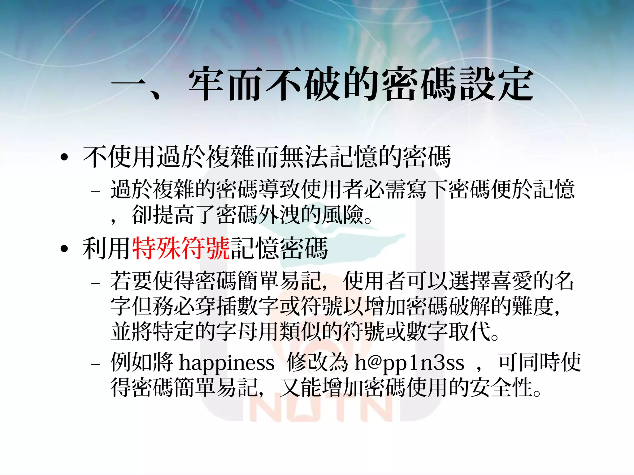一、牢而不破的密碼設定
• 不使用過於複雜而無法記憶的密碼
– 過於複雜的密碼導致使用者必需寫下密碼便於記憶
，卻提高了密碼外洩的風險。
• 利用特殊符號記憶密碼
– 若要使得密碼簡單易記，使用者可以選擇喜愛的名
字但務必穿插數字或符號以增加密碼破解的難度，
並將特定的字母用類似的符號或數字取代。
– 例如將 happiness 修改為 h@pp1n3ss ，可同時使
得密碼簡單易記，又能增加密碼使用的安全性。
 