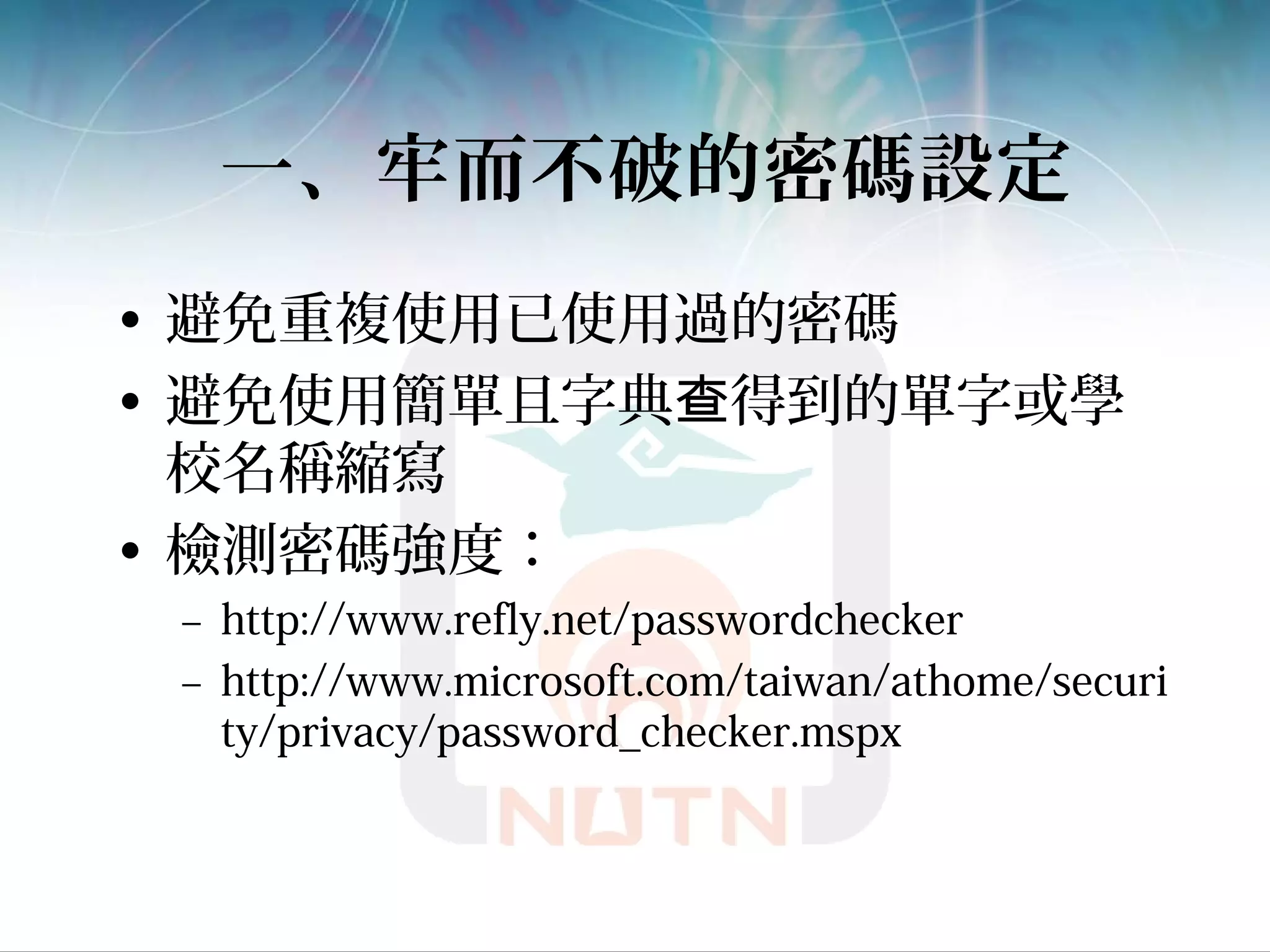 一、牢而不破的密碼設定
• 避免重複使用已使用過的密碼
• 避免使用簡單且字典 得到的單字或學查
校名稱縮寫
• 檢測密碼強度：
– http://www.refly.net/passwordchecker
– http://www.microsoft.com/taiwan/athome/securi
ty/privacy/password_checker.mspx
 