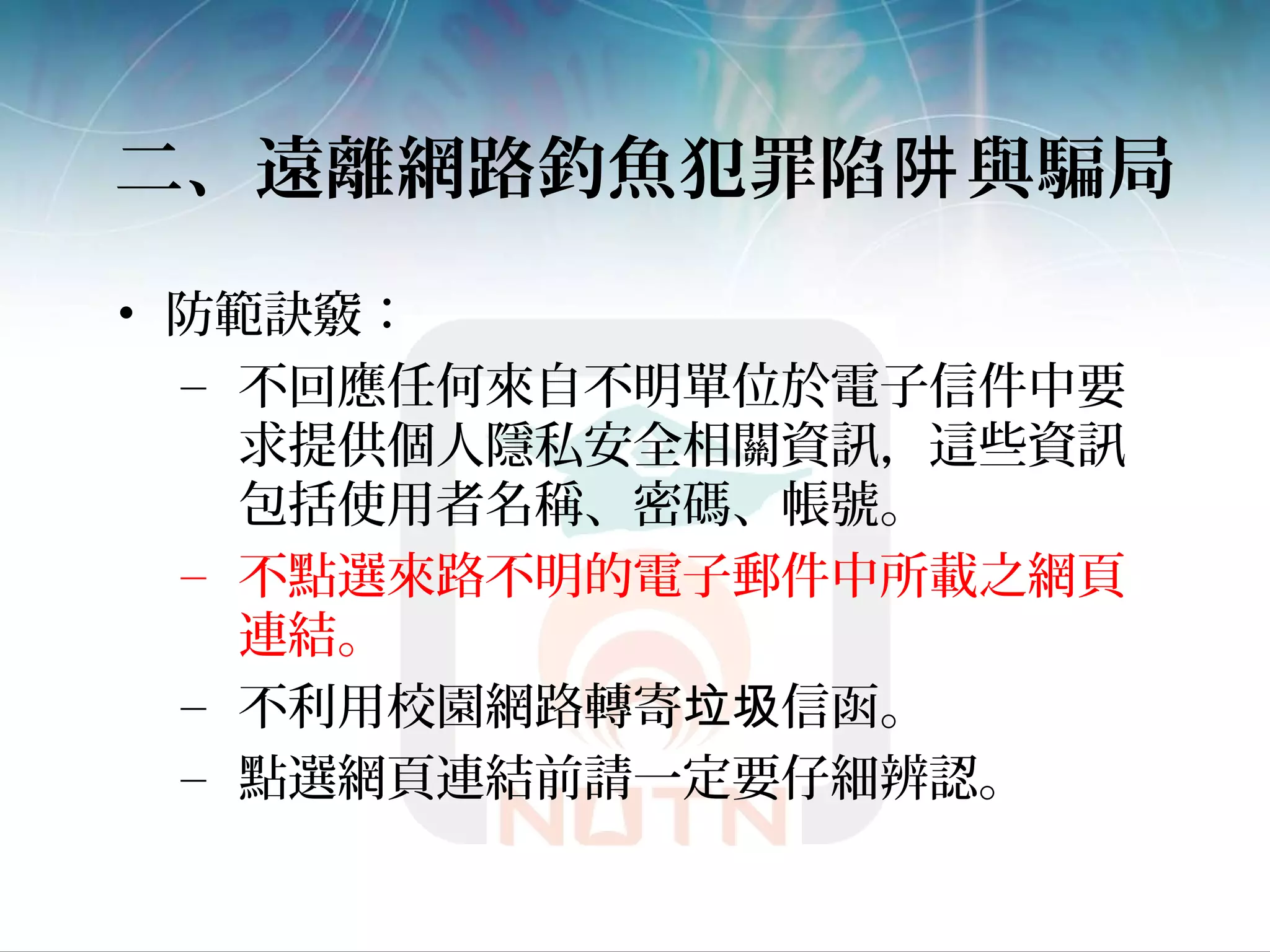 二、遠離網路釣魚犯罪陷 與騙局阱
• 防範訣竅：
– 不回應任何來自不明單位於電子信件中要
求提供個人隱私安全相關資訊，這些資訊
包括使用者名稱、密碼、帳號。
– 不點選來路不明的電子郵件中所載之網頁
連結。
– 不利用校園網路轉寄 信函。垃圾
– 點選網頁連結前請一定要仔細辨認。
 
