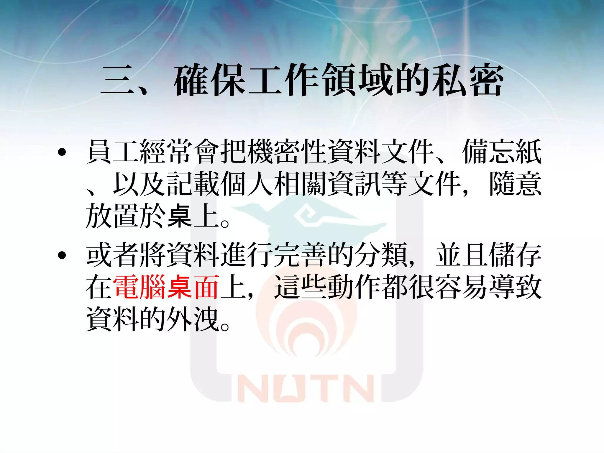 三、確保工作領域的私密
• 員工經常會把機密性資料文件、備忘紙
、以及記載個人相關資訊等文件，隨意
放置於 上。桌
• 或者將資料進行完善的分類，並且儲存
在電腦 面桌 上，這些動作都很容易導致
資料的外洩。
 