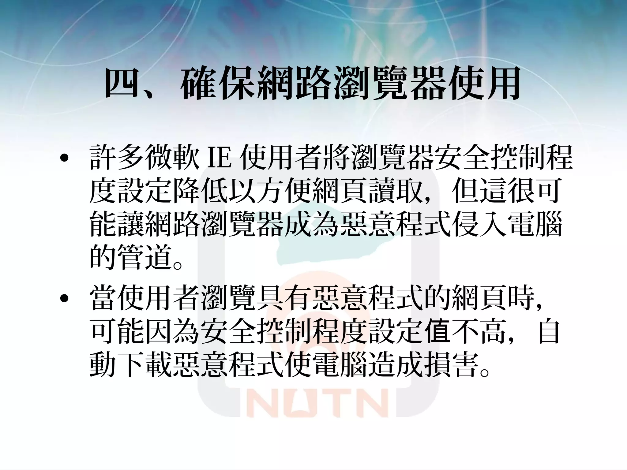 四、確保網路瀏覽器使用
• 許多微軟 IE 使用者將瀏覽器安全控制程
度設定降低以方便網頁讀取，但這很可
能讓網路瀏覽器成為惡意程式侵入電腦
的管道。
• 當使用者瀏覽具有惡意程式的網頁時，
可能因為安全控制程度設定 不高，自值
動下載惡意程式使電腦造成損害。
 