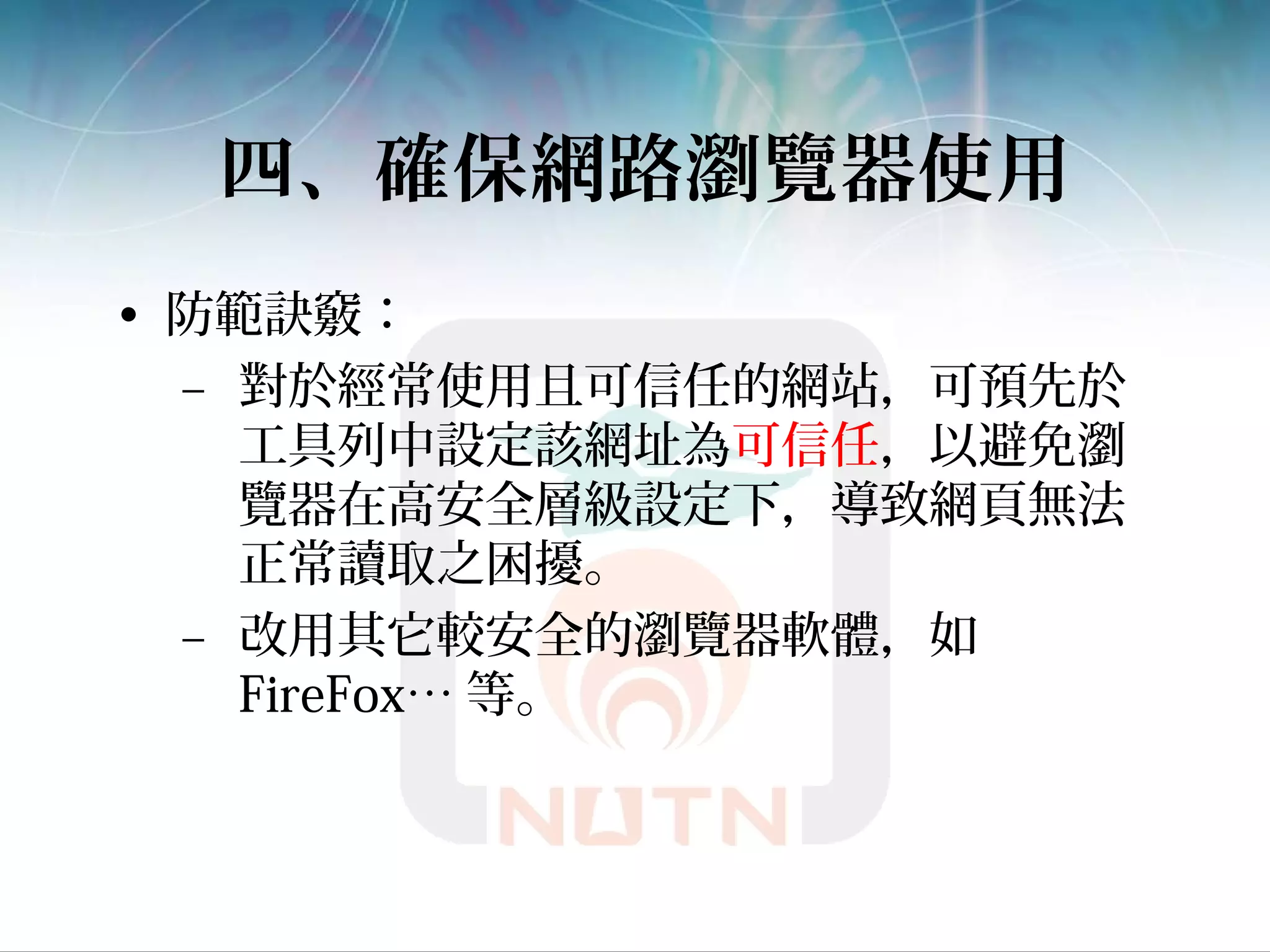 四、確保網路瀏覽器使用
• 防範訣竅：
– 對於經常使用且可信任的網站，可預先於
工具列中設定該網址為可信任，以避免瀏
覽器在高安全層級設定下，導致網頁無法
正常讀取之困擾。
– 改用其它較安全的瀏覽器軟體，如
FireFox… 等。
 