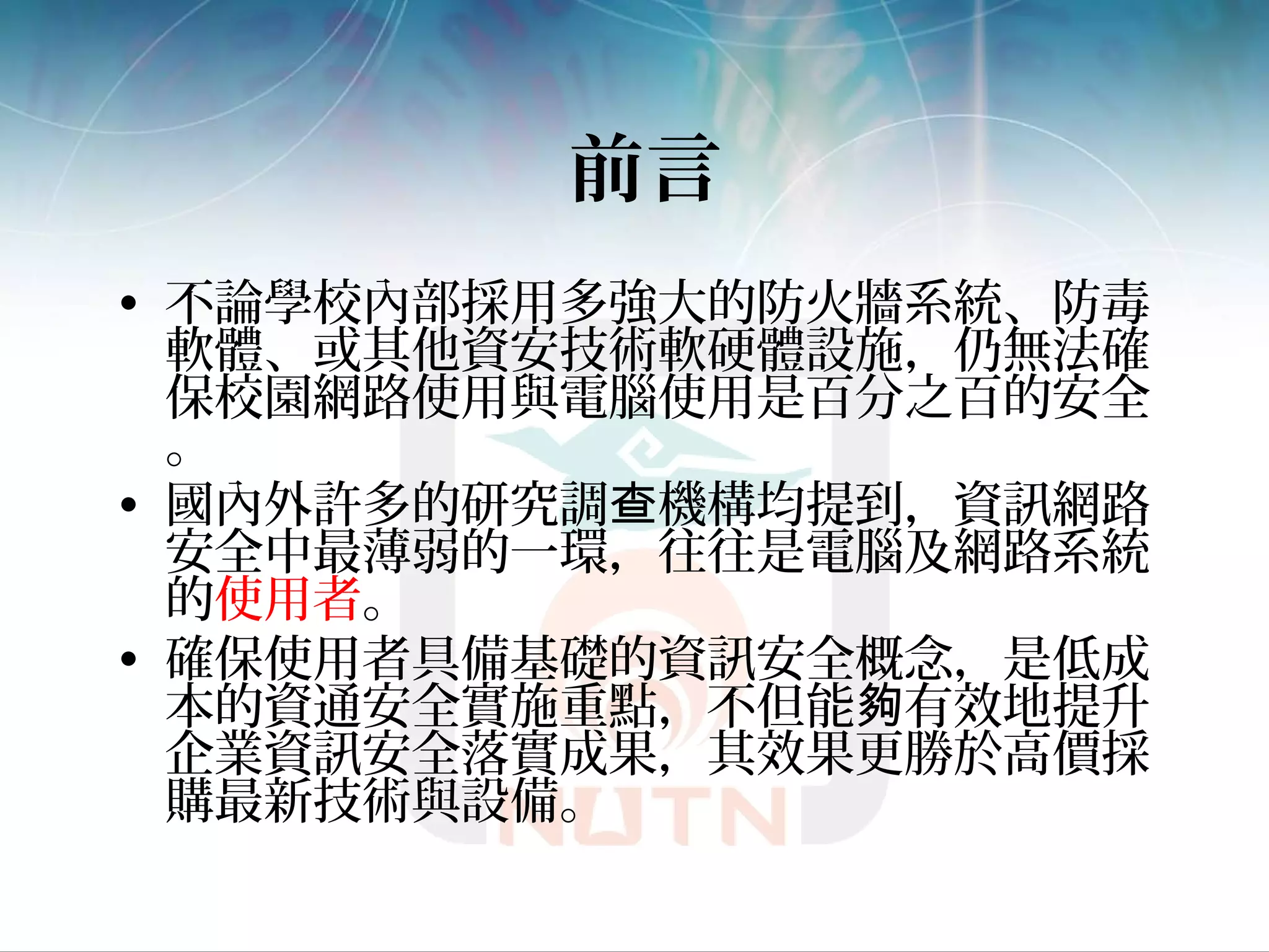 前言
• 不論學校內部採用多強大的防火牆系統、防毒
軟體、或其他資安技術軟硬體設施，仍無法確
保校園網路使用與電腦使用是百分之百的安全
。
• 國內外許多的研究調 機構均提到，資訊網路查
安全中最薄弱的一環，往往是電腦及網路系統
的使用者。
• 確保使用者具備基礎的資訊安全概念，是低成
本的資通安全實施重點，不但能 有效地提升夠
企業資訊安全落實成果，其效果更勝於高價採
購最新技術與設備。
 