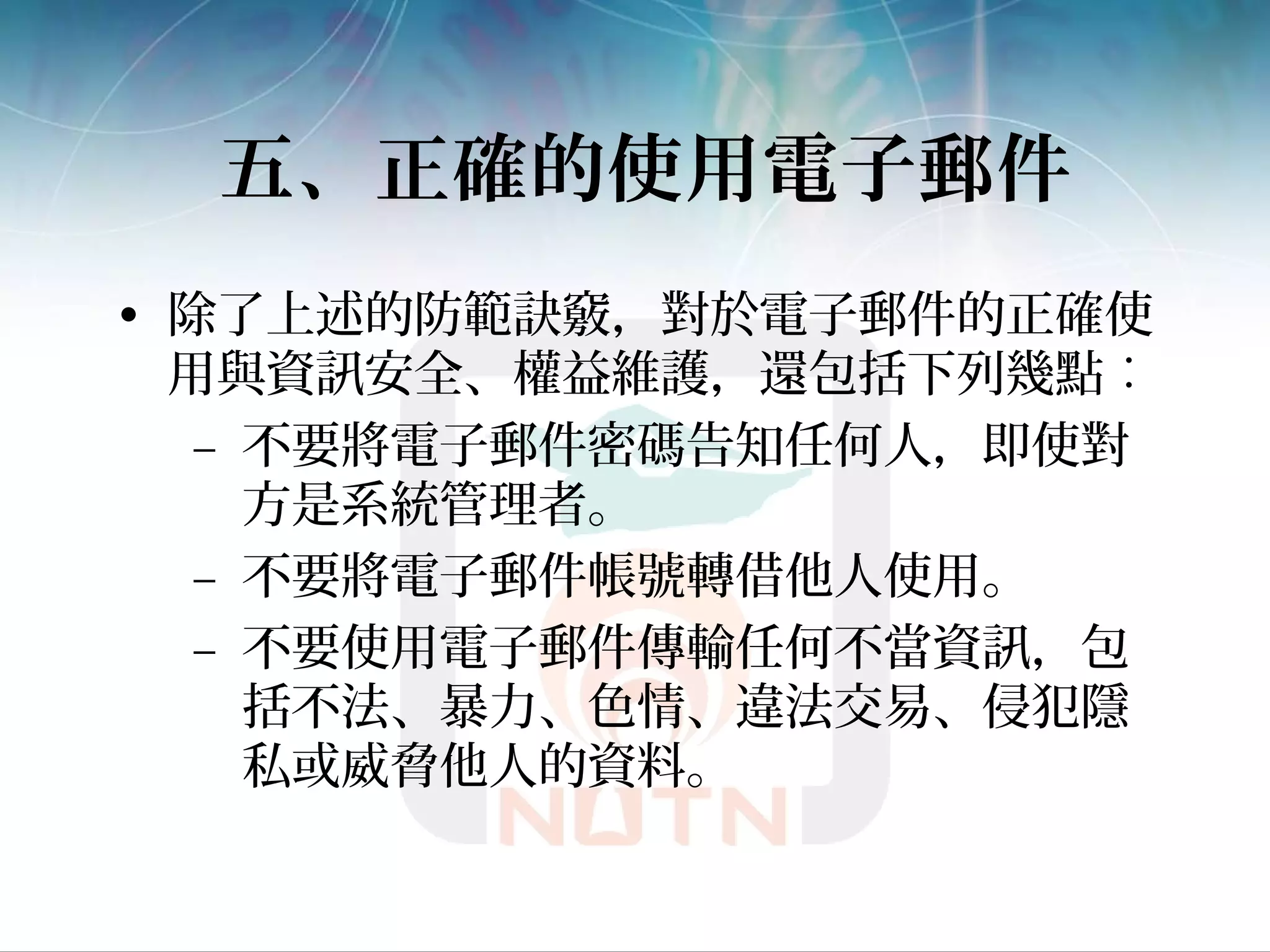 五、正確的使用電子郵件
• 除了上述的防範訣竅，對於電子郵件的正確使
用與資訊安全、權益維護，還包括下列幾點︰
– 不要將電子郵件密碼告知任何人，即使對
方是系統管理者。
– 不要將電子郵件帳號轉借他人使用。
– 不要使用電子郵件傳輸任何不當資訊，包
括不法、暴力、色情、違法交易、侵犯隱
私或威脅他人的資料。
 