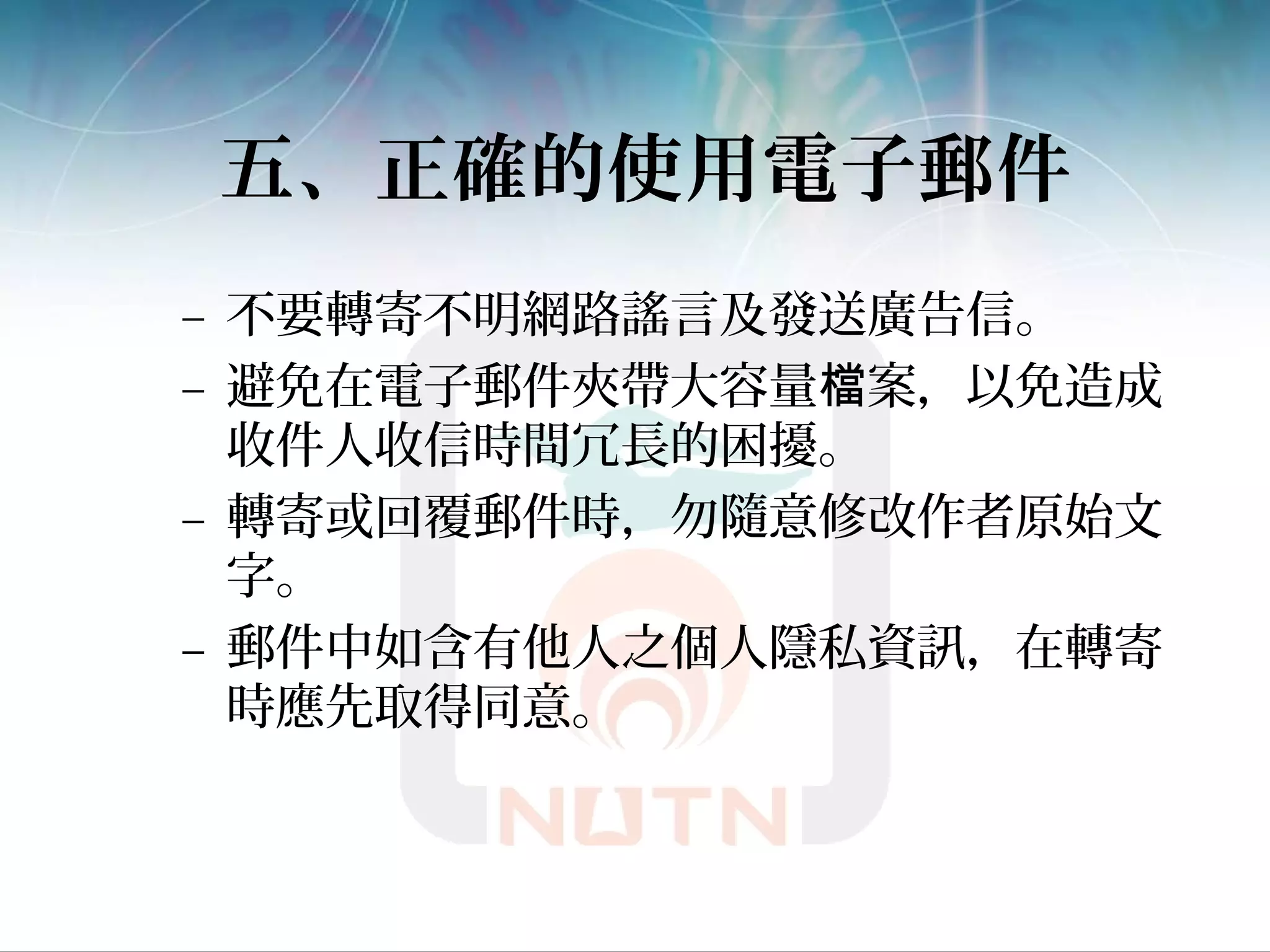 五、正確的使用電子郵件
– 不要轉寄不明網路謠言及發送廣告信。
– 避免在電子郵件夾帶大容量 案，以免造成檔
收件人收信時間冗長的困擾。
– 轉寄或回覆郵件時，勿隨意修改作者原始文
字。
– 郵件中如含有他人之個人隱私資訊，在轉寄
時應先取得同意。
 