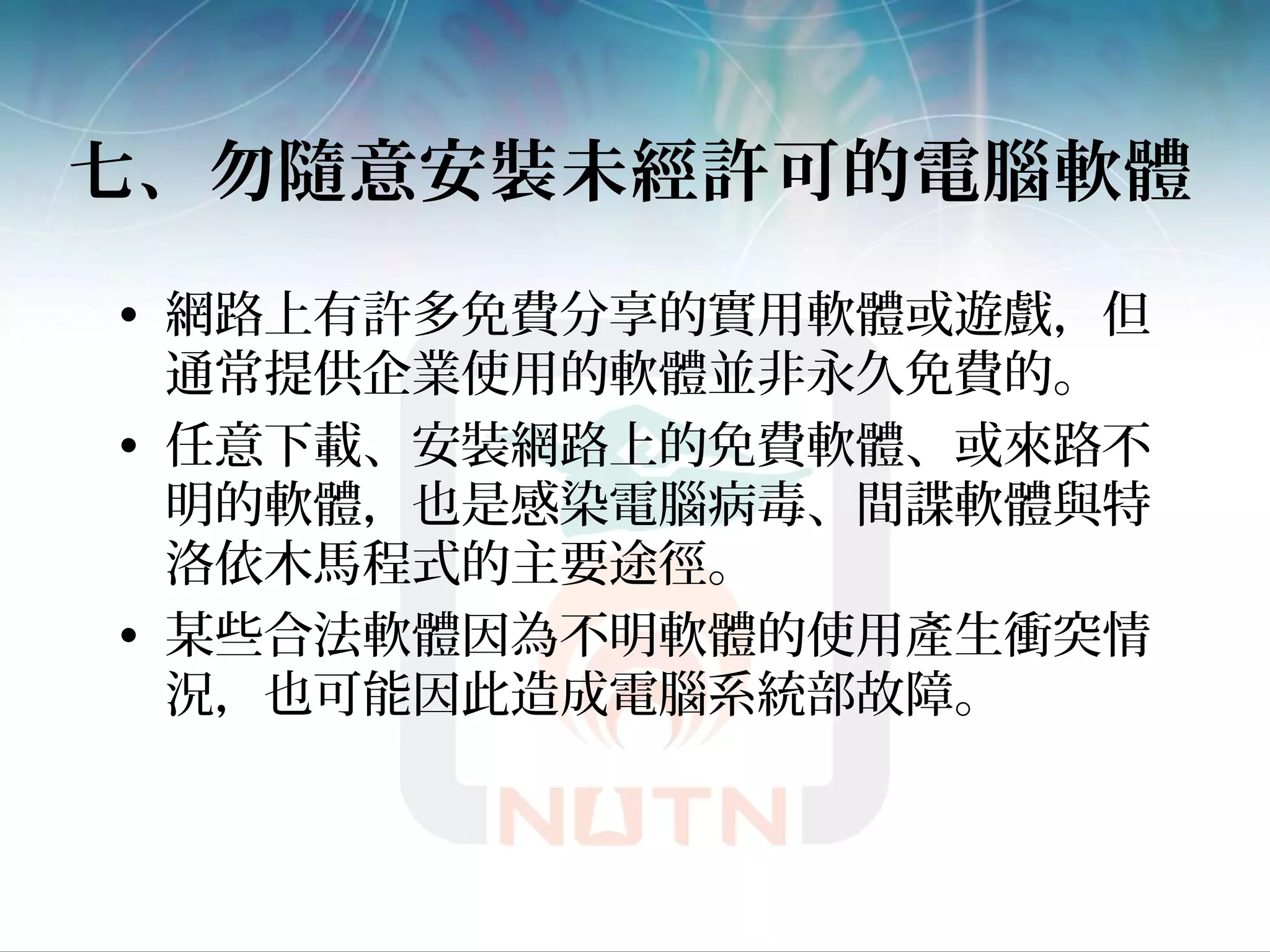 七、勿隨意安裝未經許可的電腦軟體
• 網路上有許多免費分享的實用軟體或遊戲，但
通常提供企業使用的軟體並非永久免費的。
• 任意下載、安裝網路上的免費軟體、或來路不
明的軟體，也是感染電腦病毒、間諜軟體與特
洛依木馬程式的主要途徑。
• 某些合法軟體因為不明軟體的使用產生衝突情
況，也可能因此造成電腦系統部故障。
 