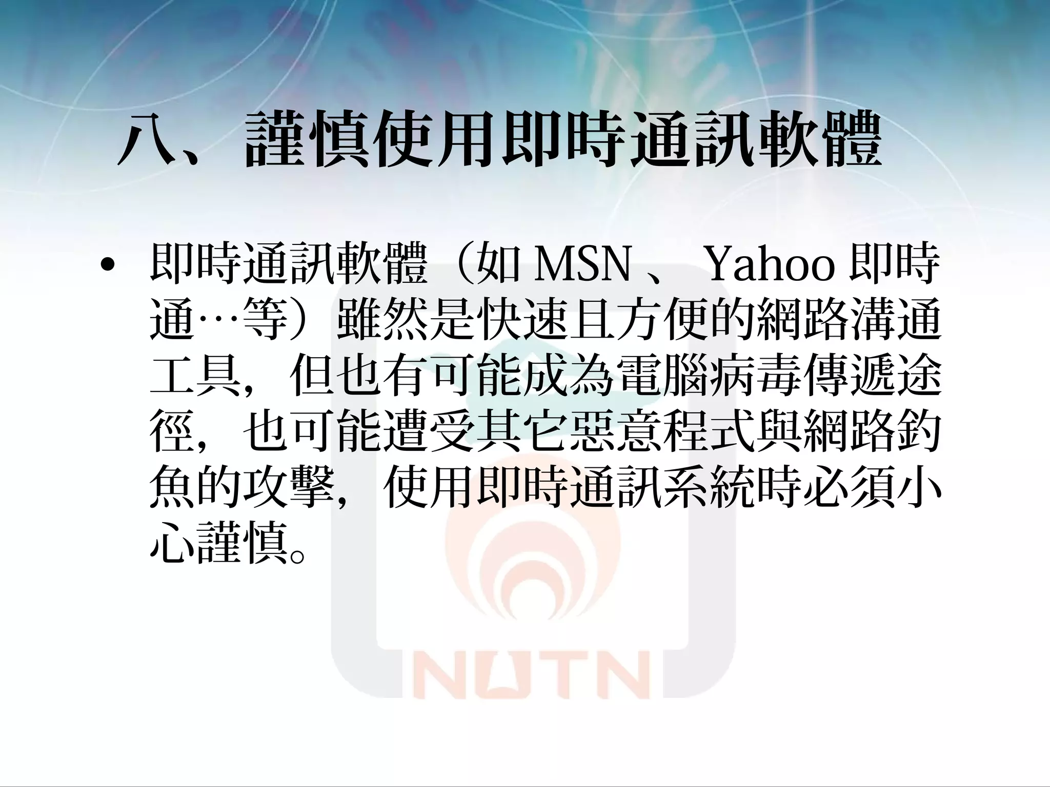 八、謹慎使用即時通訊軟體
• 即時通訊軟體（如 MSN 、 Yahoo 即時
通…等）雖然是快速且方便的網路溝通
工具，但也有可能成為電腦病毒傳遞途
徑，也可能遭受其它惡意程式與網路釣
魚的攻擊，使用即時通訊系統時必須小
心謹慎。
 