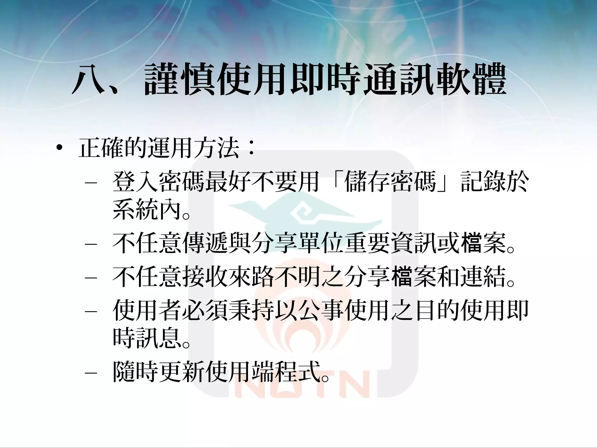 八、謹慎使用即時通訊軟體
• 正確的運用方法：
– 登入密碼最好不要用「儲存密碼」記錄於
系統內。
– 不任意傳遞與分享單位重要資訊或 案。檔
– 不任意接收來路不明之分享 案和連結。檔
– 使用者必須秉持以公事使用之目的使用即
時訊息。
– 隨時更新使用端程式。
 