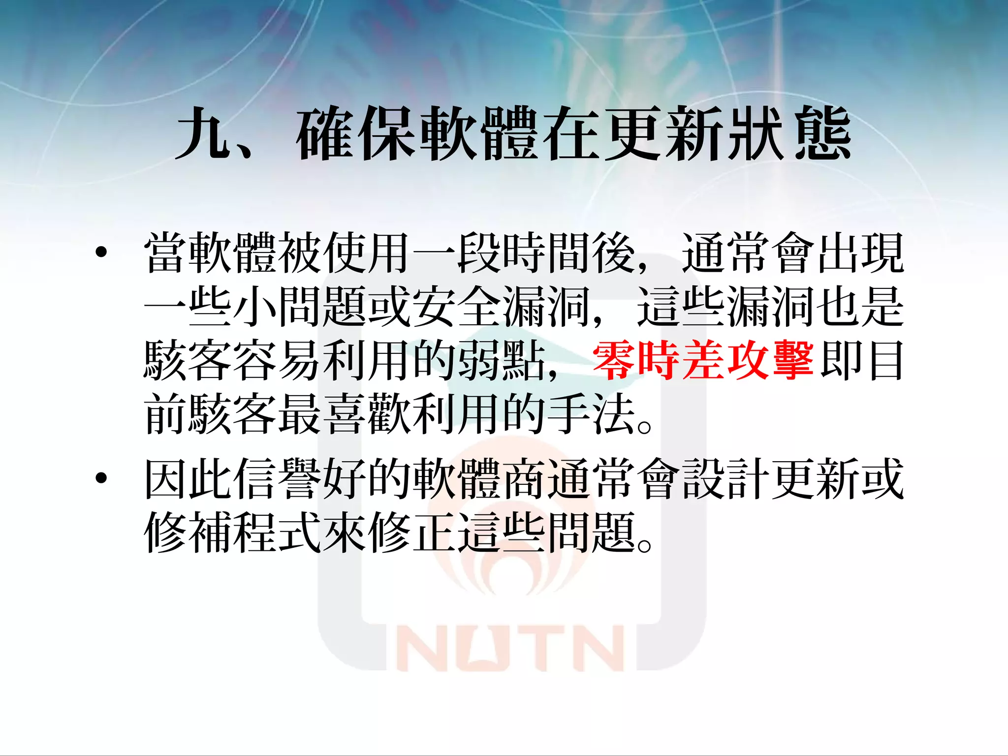 九、確保軟體在更新 態狀
• 當軟體被使用一段時間後，通常會出現
一些小問題或安全漏洞，這些漏洞也是
駭客容易利用的弱點，零時差攻擊即目
前駭客最喜歡利用的手法。
• 因此信譽好的軟體商通常會設計更新或
修補程式來修正這些問題。
 
