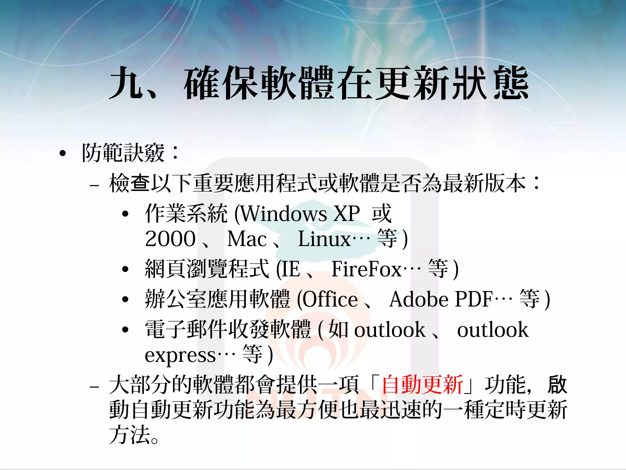 九、確保軟體在更新 態狀
• 防範訣竅：
– 檢 以下重要應用程式或軟體是否為最新版本：查
• 作業系統 (Windows XP 或
2000 、 Mac 、 Linux… 等 )
• 網頁瀏覽程式 (IE 、 FireFox… 等 )
• 辦公室應用軟體 (Office 、 Adobe PDF… 等 )
• 電子郵件收發軟體 ( 如 outlook 、 outlook
express… 等 )
– 大部分的軟體都會提供一項「自動更新」功能，啟
動自動更新功能為最方便也最迅速的一種定時更新
方法。
 