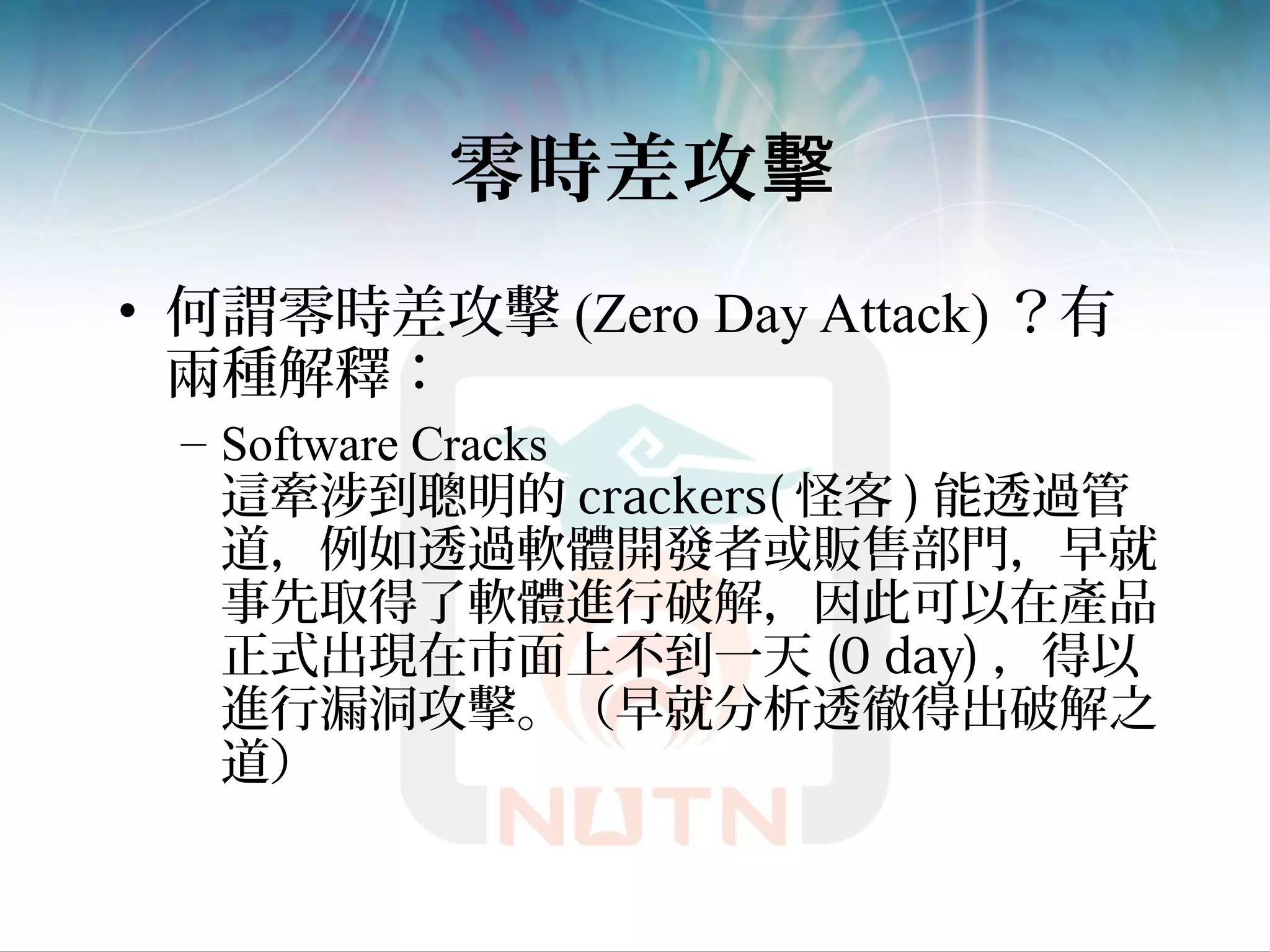 零時差攻擊
• 何謂零時差攻擊 (Zero Day Attack) ？有
兩種解釋：
– Software Cracks
這牽涉到聰明的 crackers( 怪客 ) 能透過管
道，例如透過軟體開發者或販售部門，早就
事先取得了軟體進行破解，因此可以在產品
正式出現在市面上不到一天 (0 day) ，得以
進行漏洞攻擊。（早就分析透徹得出破解之
道）
 